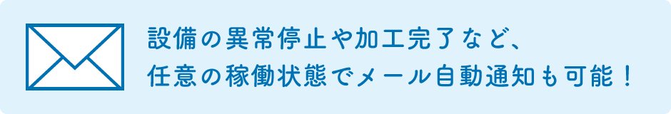 異常停止や加工完了など任意の機械ステータスになったら自動でメールを送信してお知らせが可能。夜間運転や離れた場所での業務でも安心です。